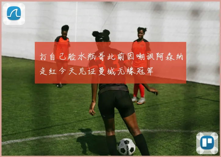 打自己脸水瓶哥此前因嘲讽阿森纳走红今天见证曼城无缘冠军