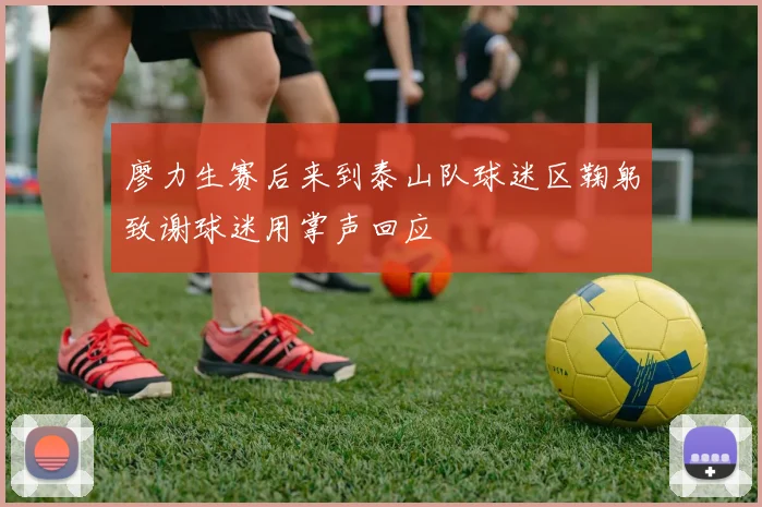 廖力生赛后来到泰山队球迷区鞠躬致谢球迷用掌声回应